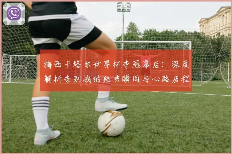梅西卡塔尔世界杯夺冠幕后：深度解析告别战的经典瞬间与心路历程