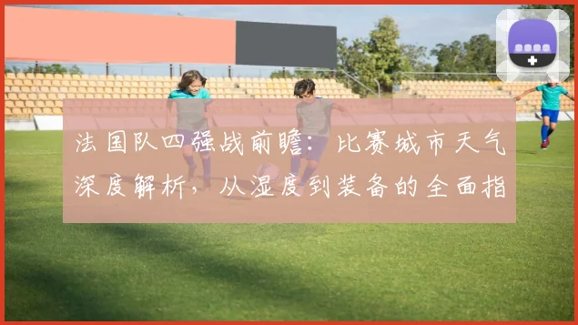 法国队四强战前瞻:比赛城市天气深度解析,从湿度到装备的全面指南