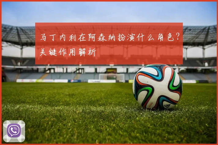 马丁内利在阿森纳扮演什么角色?关键作用解析