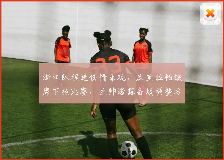 浙江队程进伤情乐观,瓜里拉帕缺席下轮比赛,主帅透露备战调整方案