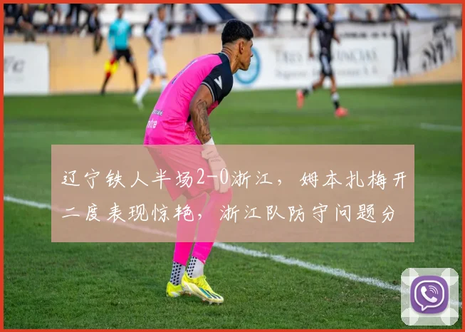 辽宁铁人半场2-0浙江,姆本扎梅开二度表现惊艳,浙江队防守问题分析