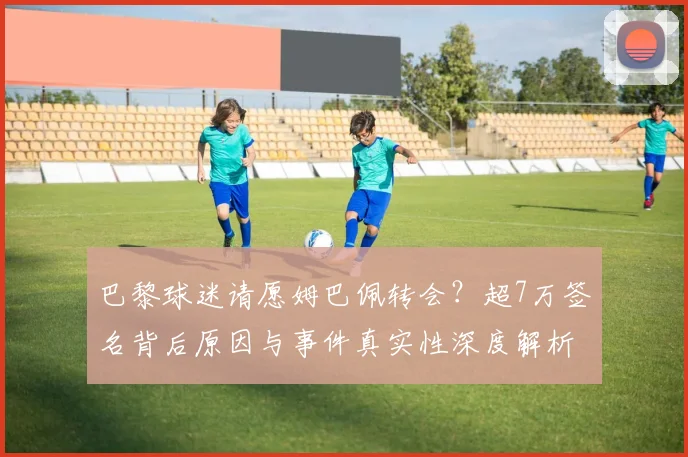 巴黎球迷请愿姆巴佩转会?超7万签名背后原因与事件真实性深度解析