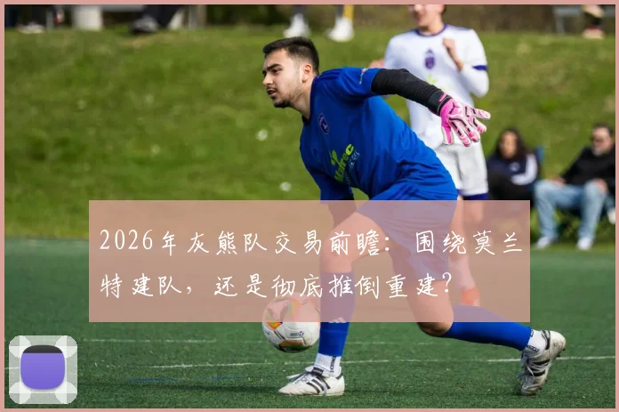 2026年灰熊队交易前瞻：围绕莫兰特建队，还是彻底推倒重建？