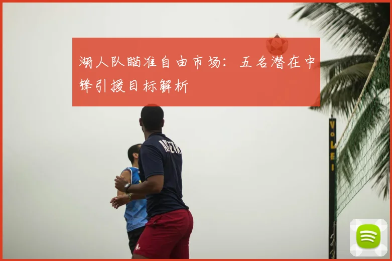 湖人队瞄准自由市场:五名潜在中锋引援目标解析