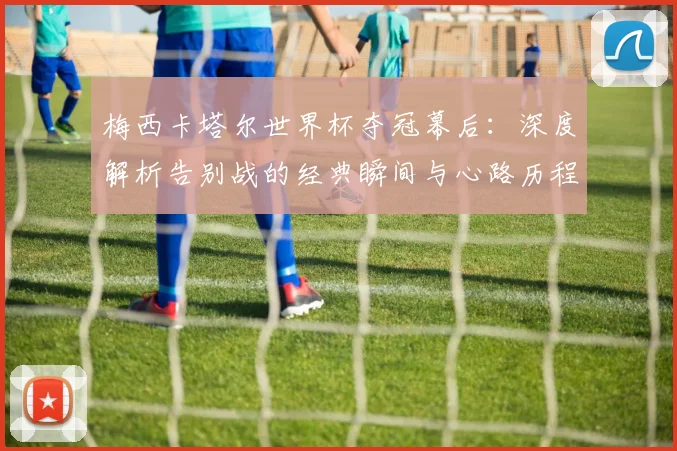 梅西卡塔尔世界杯夺冠幕后：深度解析告别战的经典瞬间与心路历程