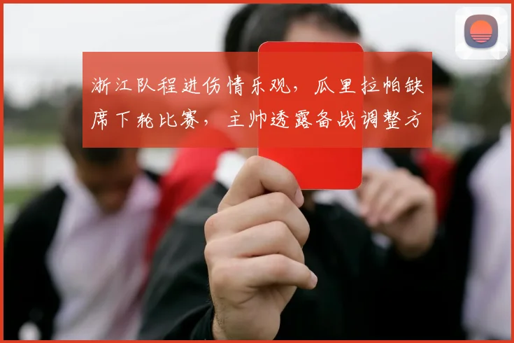 浙江队程进伤情乐观，瓜里拉帕缺席下轮比赛，主帅透露备战调整方案