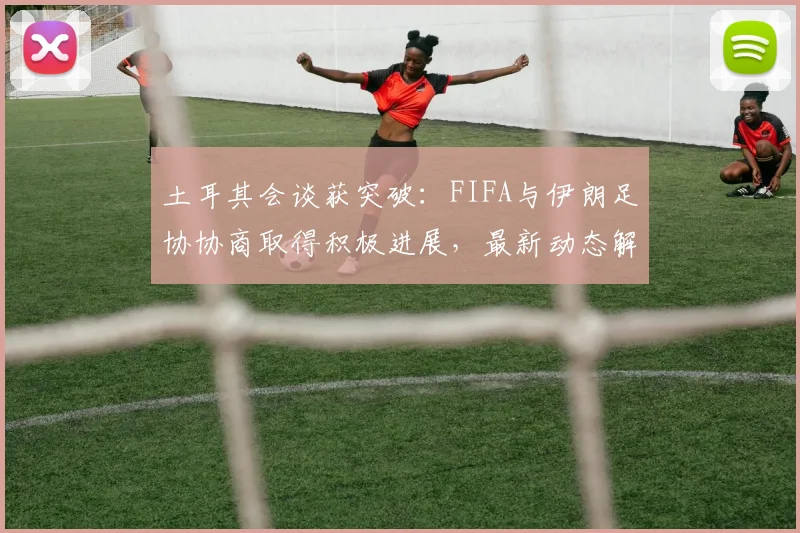 土耳其会谈获突破:FIFA与伊朗足协协商取得积极进展,最新动态解析