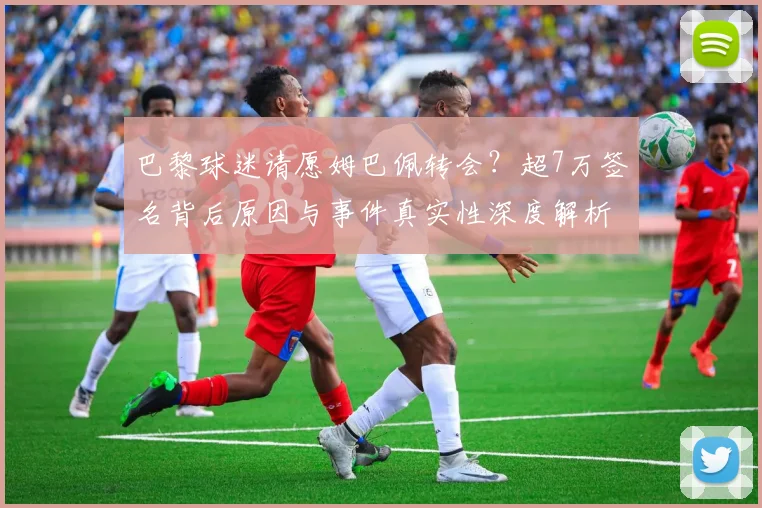 巴黎球迷请愿姆巴佩转会？超7万签名背后原因与事件真实性深度解析