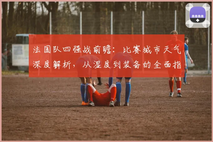 法国队四强战前瞻：比赛城市天气深度解析，从湿度到装备的全面指南
