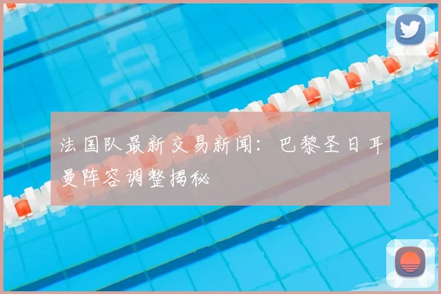 法国队最新交易新闻：巴黎圣日耳曼阵容调整揭秘