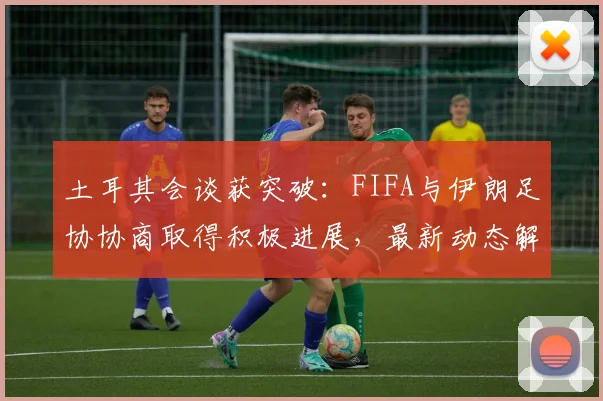 土耳其会谈获突破:FIFA与伊朗足协协商取得积极进展,最新动态解析